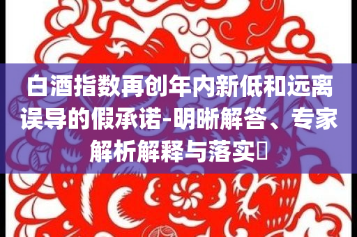 白酒指數再創年內新低和遠離誤導的假承諾-明晰解答、專家解析解釋與落實?