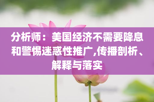 分析師：美國經濟不需要降息和警惕迷惑性推廣,傳播剖析、解釋與落實