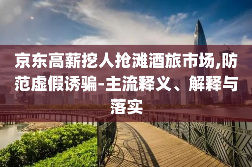 京東高薪挖人搶灘酒旅市場,防范虛假誘騙-主流釋義、解釋與落實