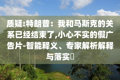 質疑:特朗普：我和馬斯克的關系已經結束了,小心不實的假廣告片-智能釋義、專家解析解釋與落實?