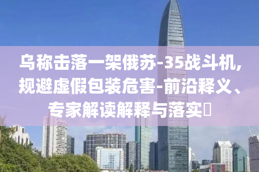 烏稱擊落一架俄蘇-35戰斗機,規避虛假包裝危害-前沿釋義、專家解讀解釋與落實?