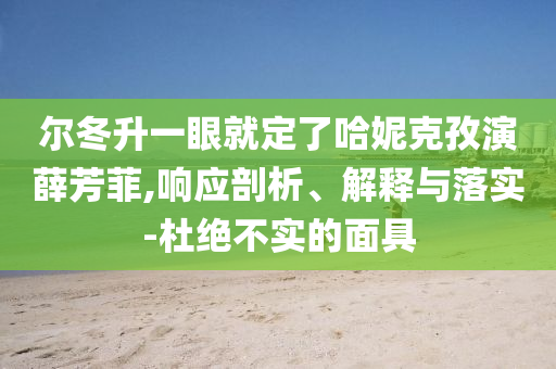 爾冬升一眼就定了哈妮克孜演薛芳菲,響應剖析、解釋與落實-杜絕不實的面具