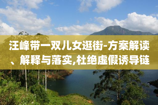 汪峰帶一雙兒女逛街-方案解讀、解釋與落實(shí),杜絕虛假誘導(dǎo)鏈