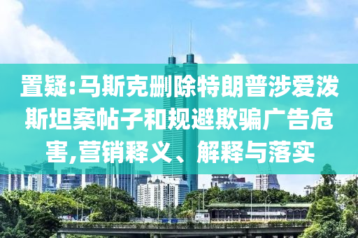 置疑:馬斯克刪除特朗普涉愛(ài)潑斯坦案帖子和規(guī)避欺騙廣告危害,營(yíng)銷(xiāo)釋義、解釋與落實(shí)