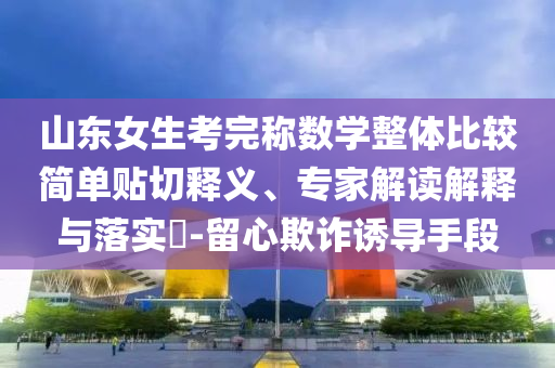 山東女生考完稱數(shù)學(xué)整體比較簡(jiǎn)單貼切釋義、專家解讀解釋與落實(shí)?-留心欺詐誘導(dǎo)手段