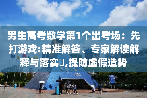 男生高考數(shù)學(xué)第1個(gè)出考場(chǎng)：先打游戲:精準(zhǔn)解答、專家解讀解釋與落實(shí)?,提防虛假造勢(shì)