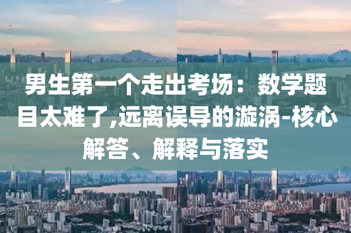 男生第一個(gè)走出考場(chǎng)：數(shù)學(xué)題目太難了,遠(yuǎn)離誤導(dǎo)的漩渦-核心解答、解釋與落實(shí)