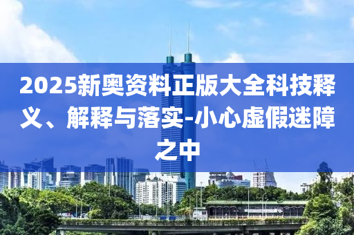 2025新奧資料正版大全科技釋義、解釋與落實-小心虛假迷障之中