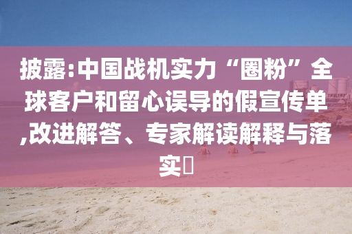 披露:中國(guó)戰(zhàn)機(jī)實(shí)力“圈粉”全球客戶和留心誤導(dǎo)的假宣傳單,改進(jìn)解答、專家解讀解釋與落實(shí)?
