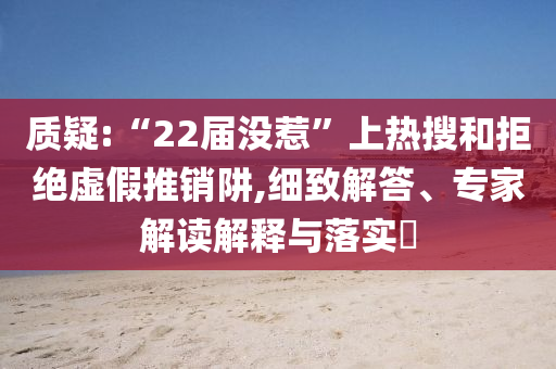 質(zhì)疑:“22屆沒(méi)惹”上熱搜和拒絕虛假推銷(xiāo)阱,細(xì)致解答、專家解讀解釋與落實(shí)?