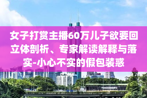 女子打賞主播60萬兒子欲要回立體剖析、專家解讀解釋與落實-小心不實的假包裝惑