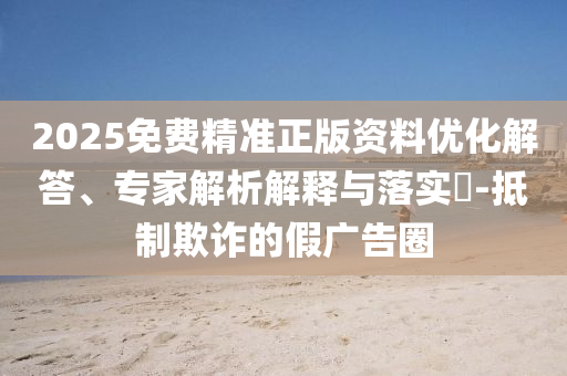 2025免費(fèi)精準(zhǔn)正版資料優(yōu)化解答、專家解析解釋與落實(shí)?-抵制欺詐的假廣告圈