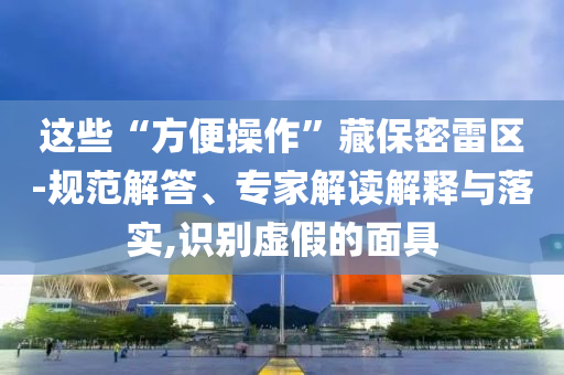 這些“方便操作”藏保密雷區-規范解答、專家解讀解釋與落實,識別虛假的面具