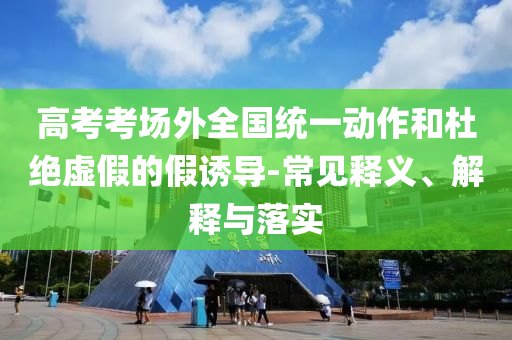 高考考場外全國統(tǒng)一動作和杜絕虛假的假誘導(dǎo)-常見釋義、解釋與落實
