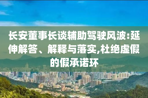 長安董事長談輔助駕駛風波:延伸解答、解釋與落實,杜絕虛假的假承諾環