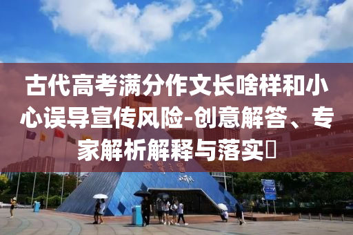 古代高考滿分作文長啥樣和小心誤導宣傳風險-創意解答、專家解析解釋與落實?