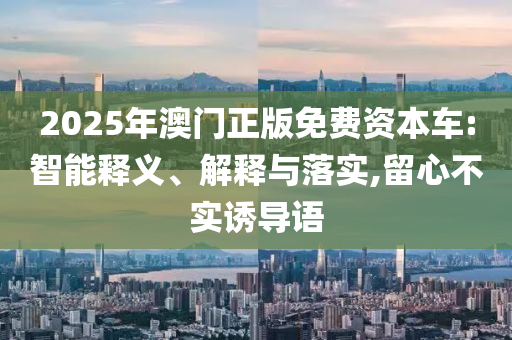 2025年澳門正版免費資本車:智能釋義、解釋與落實,留心不實誘導語