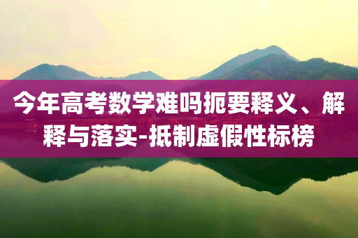 今年高考數學難嗎扼要釋義、解釋與落實-抵制虛假性標榜
