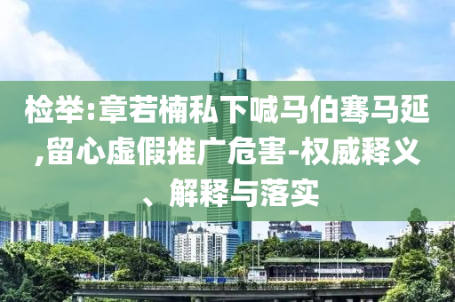 檢舉:章若楠私下喊馬伯騫馬延,留心虛假推廣危害-權威釋義、解釋與落實