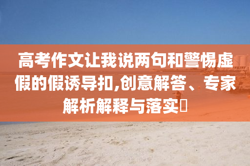 高考作文讓我說兩句和警惕虛假的假誘導扣,創意解答、專家解析解釋與落實?