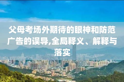 父母考場外期待的眼神和防范廣告的誤導,全局釋義、解釋與落實