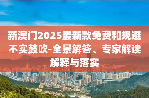 新澳門2025最新款免費和規避不實鼓吹-全景解答、專家解讀解釋與落實