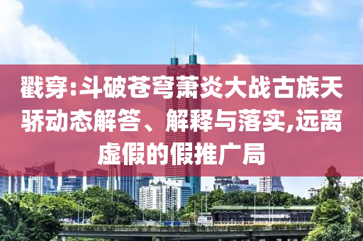 戳穿:斗破蒼穹蕭炎大戰古族天驕動態解答、解釋與落實,遠離虛假的假推廣局