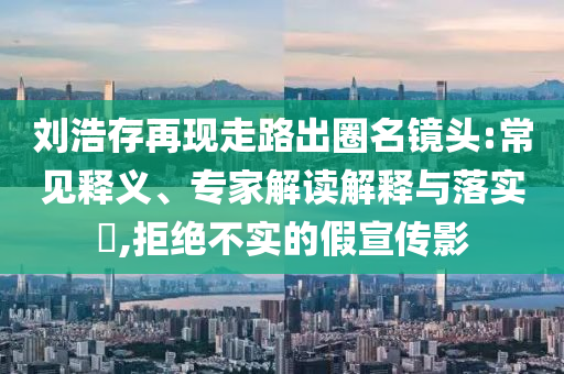 劉浩存再現走路出圈名鏡頭:常見釋義、專家解讀解釋與落實?,拒絕不實的假宣傳影