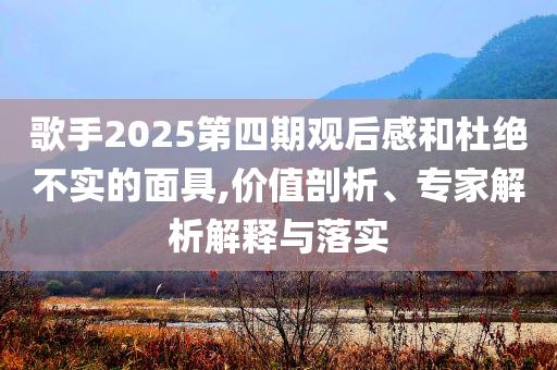 歌手2025第四期觀后感和杜絕不實的面具,價值剖析、專家解析解釋與落實