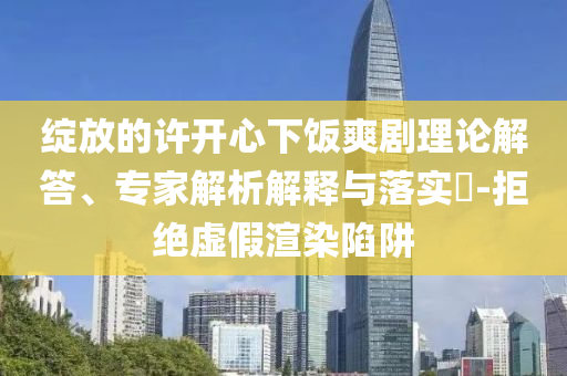 綻放的許開心下飯爽劇理論解答、專家解析解釋與落實?-拒絕虛假渲染陷阱