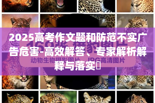 2025高考作文題和防范不實廣告危害-高效解答、專家解析解釋與落實?