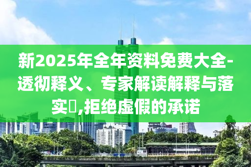 新2025年全年資料免費大全-透徹釋義、專家解讀解釋與落實?,拒絕虛假的承諾