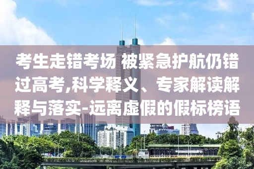 考生走錯(cuò)考場 被緊急護(hù)航仍錯(cuò)過高考,科學(xué)釋義、專家解讀解釋與落實(shí)-遠(yuǎn)離虛假的假標(biāo)榜語