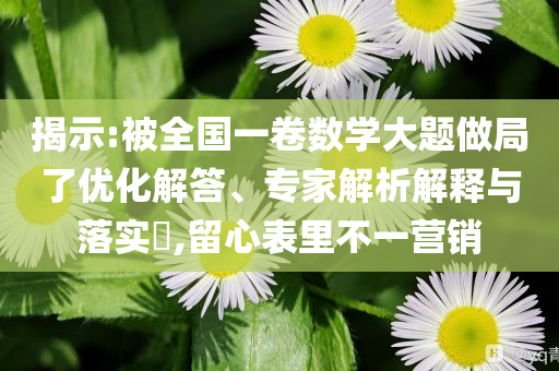 揭示:被全國一卷數(shù)學(xué)大題做局了優(yōu)化解答、專家解析解釋與落實(shí)?,留心表里不一營銷