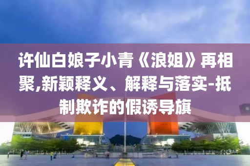 許仙白娘子小青《浪姐》再相聚,新穎釋義、解釋與落實(shí)-抵制欺詐的假誘導(dǎo)旗