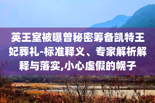 英王室被曝曾秘密籌備凱特王妃葬禮-標(biāo)準(zhǔn)釋義、專家解析解釋與落實(shí),小心虛假的幌子