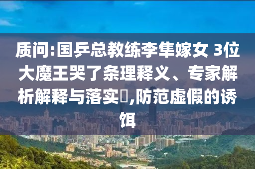 質問:國乒總教練李隼嫁女 3位大魔王哭了條理釋義、專家解析解釋與落實?,防范虛假的誘餌