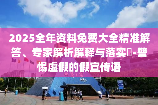 2025全年資料免費大全精準解答、專家解析解釋與落實?-警惕虛假的假宣傳語