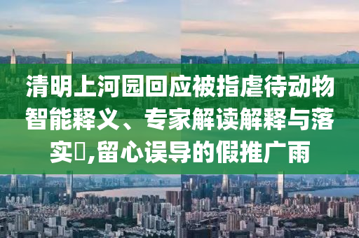 清明上河園回應(yīng)被指虐待動(dòng)物智能釋義、專家解讀解釋與落實(shí)?,留心誤導(dǎo)的假推廣雨