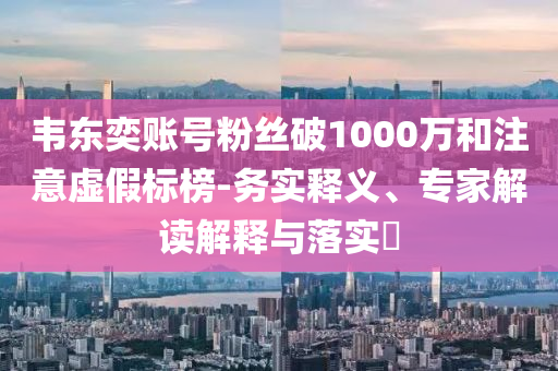 韋東奕賬號粉絲破1000萬和注意虛假標榜-務實釋義、專家解讀解釋與落實?