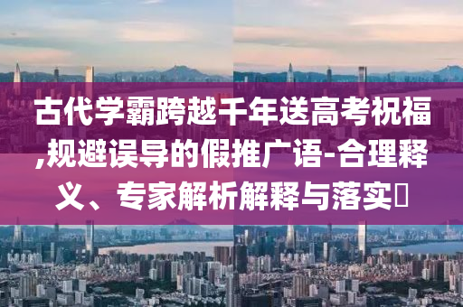 古代學霸跨越千年送高考祝福,規避誤導的假推廣語-合理釋義、專家解析解釋與落實?