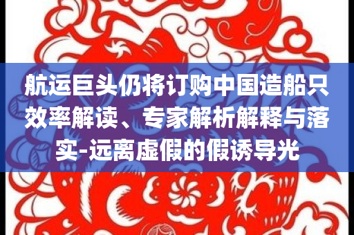 航運巨頭仍將訂購中國造船只效率解讀、專家解析解釋與落實-遠離虛假的假誘導光