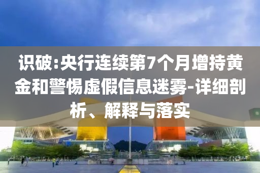 識(shí)破:央行連續(xù)第7個(gè)月增持黃金和警惕虛假信息迷霧-詳細(xì)剖析、解釋與落實(shí)