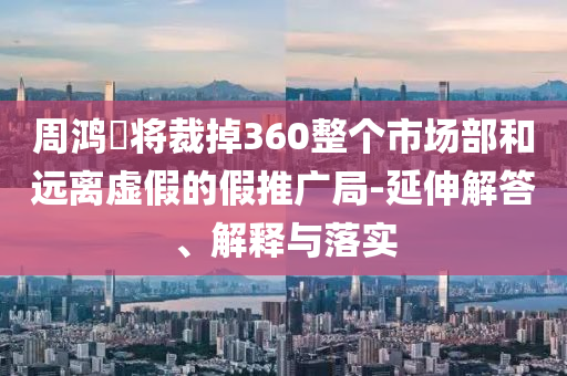 周鴻祎將裁掉360整個(gè)市場(chǎng)部和遠(yuǎn)離虛假的假推廣局-延伸解答、解釋與落實(shí)
