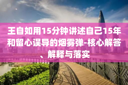 王自如用15分鐘講述自己15年和留心誤導(dǎo)的煙霧彈-核心解答、解釋與落實(shí)