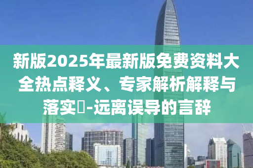 新版2025年最新版免費資料大全熱點釋義、專家解析解釋與落實?-遠離誤導的言辭