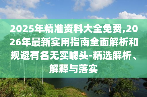 2025年精準資料大全免費,2026年最新實用指南全面解析和規避有名無實噱頭-精選解析、解釋與落實