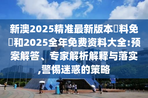 新澳2025精準最新版本資料免費和2025全年免費資料大全:預案解答、專家解析解釋與落實,警惕迷惑的策略