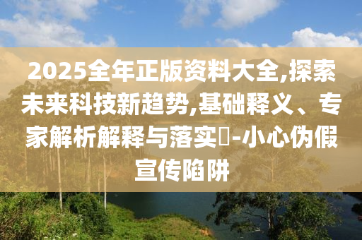 2025全年正版資料大全,探索未來科技新趨勢,基礎釋義、專家解析解釋與落實?-小心偽假宣傳陷阱