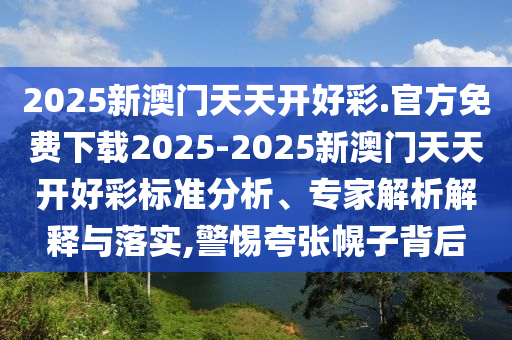 2025新澳門天天開好彩.官方免費下載2025-2025新澳門天天開好彩標準分析、專家解析解釋與落實,警惕夸張幌子背后